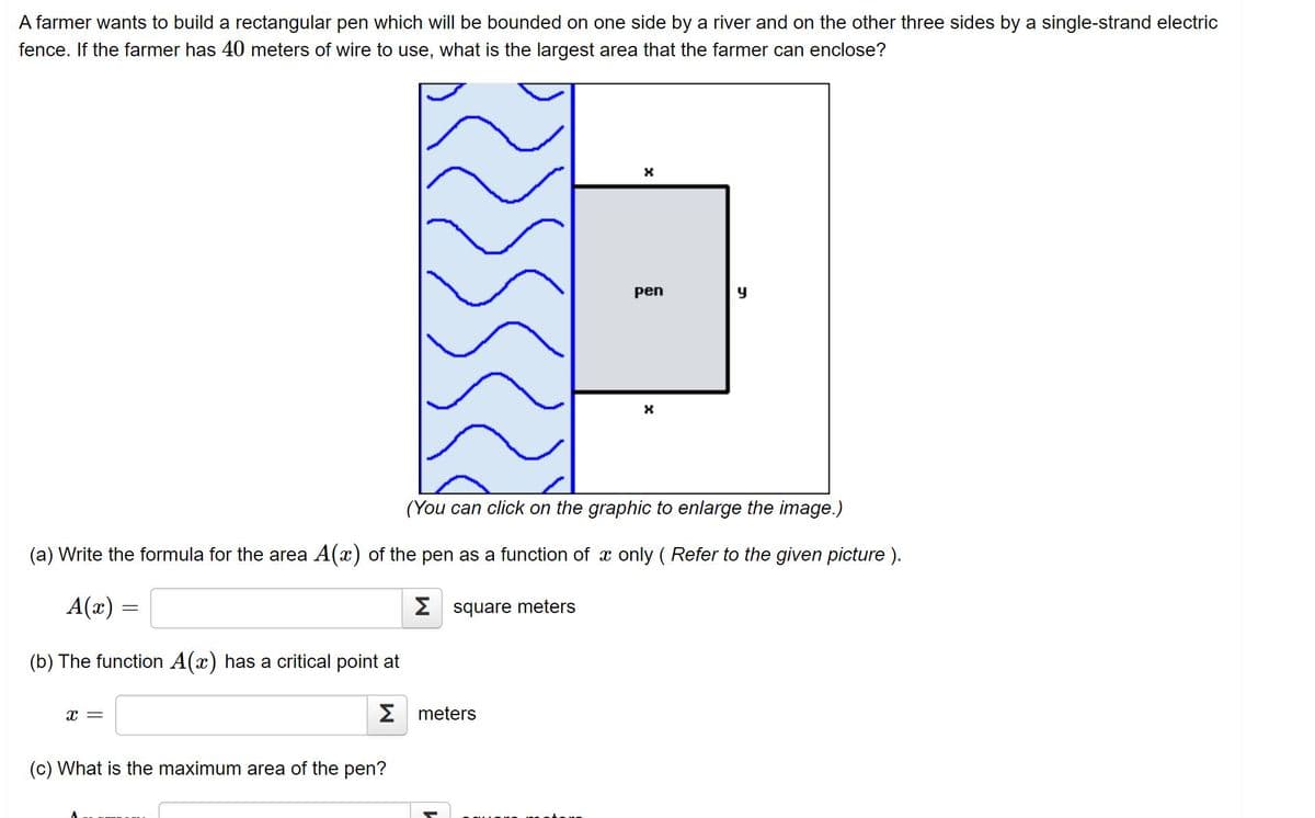 A farmer wants to build a rectangular pen which will be bounded on one side by a river and on the other three sides by a single-strand electric
fence. If the farmer has 40 meters of wire to use, what is the largest area that the farmer can enclose?
pen
(You can click on the graphic to enlarge the image.)
(a) Write the formula for the area A(x) of the pen as a function of x only ( Refer to the given picture ).
A(x) =
2 square meters
(b) The function A(x) has a critical point at
x =
Σ meters
(c) What is the maximum area of the pen?
