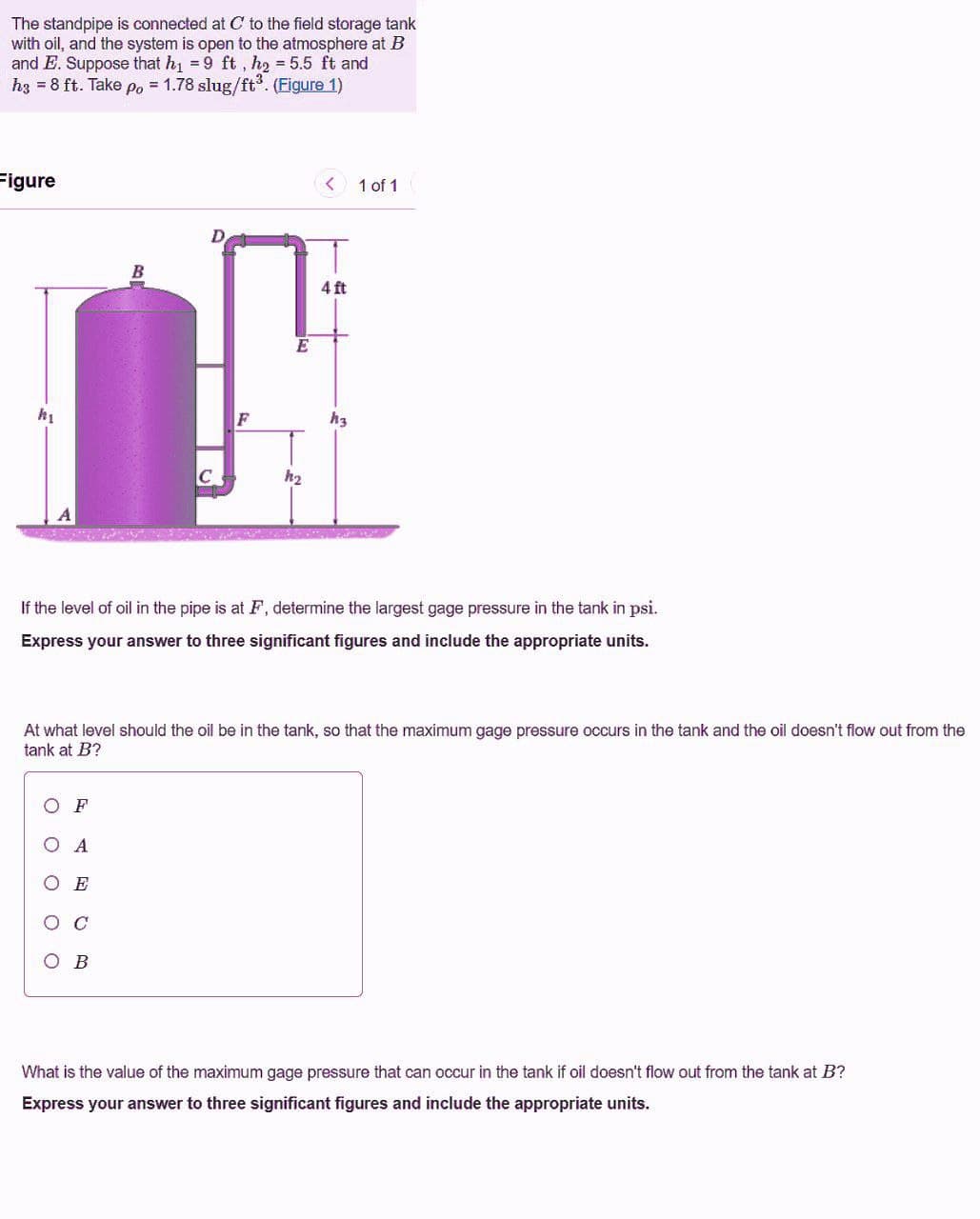 The standpipe is connected at C to the field storage tank
with oil, and the system is open to the atmosphere at B
and E. Suppose that h1 = 9 ft, h2 = 5.5 ft and
hz = 8 ft. Take po = 1.78 slug/ft°. (Figure 1)
Figure
< 1 of 1
D
4 ft
E
F
h3
h2
If the level of oil in the pipe is at F, determine the largest gage pressure in the tank in psi.
Express your answer to three significant figures and include the appropriate units.
At what level should the oil be in the tank, so that the maximum gage pressure occurs in the tank and the oil doesn't flow out from the
tank at B?
ОF
O A
O E
What is the value of the maximum gage pressure that can occur in the tank if oil doesn't flow out from the tank at B?
Express your answer to three significant figures and include the appropriate units.
O O
