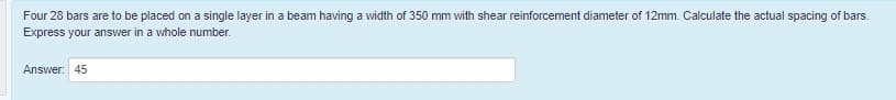 Four 28 bars are to be placed on a single layer in a beam having a width of 350 mm with shear reinforcement diameter of 12mm. Calculate the actual spacing of bars.
Express your answer in a whole number.
Answer: 45
