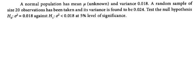 A normal population has mean u (unknown) and variance 0.018. A random sample of
size 20 observations has been taken and its variance is found to be 0.024. Test the null hypothesis
H,: o = 0.018 against H,: o < 0.018 at 5% level of significance.
