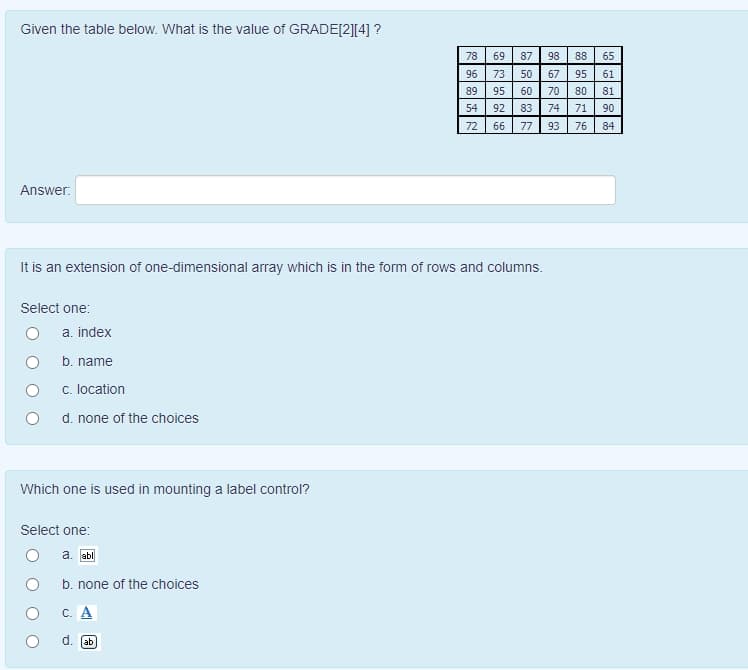 Given the table below. What is the value of GRADE[2][4] ?
78
69
87
98
88
65
96
73
50
67
95
61
89
95
60
70
80
81
54
92
83
74
71
90
72
66
77
93
76
84
Answer:
It is an extension of one-dimensional array which is in the form of rows and columns.
Select one:
a. index
b. name
c. location
d. none of the choices
Which one is used in mounting a label control?
Select one:
a. abl
b. none of the choices
C. A
ab
