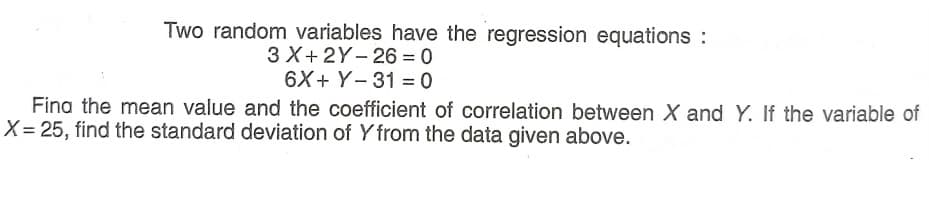 Two random variables have the regression equations :
3 X+2Y- 26 = 0
6X+ Y- 31 = 0
|
Fina the mean value and the coefficient of correlation between X and Y. If the variable of
X = 25, find the standard deviation of Y from the data given above.
