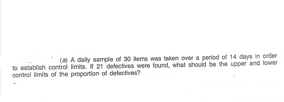 (a) A daily sample of 30 items was taken over a period of 14 days in order
to establish control limits. If 21 defectives were found, what should be the upper and lower
control limits of the proportion of defectives?
