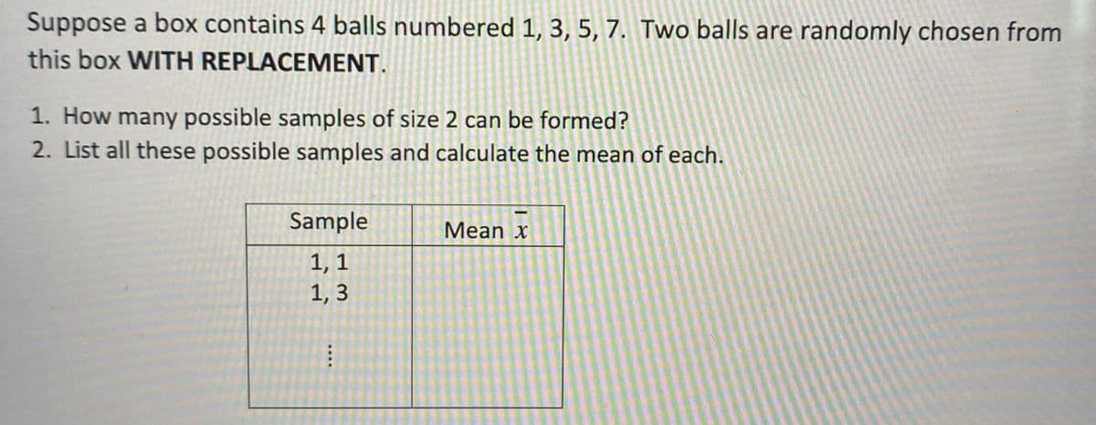 Suppose a box contains 4 balls numbered 1, 3, 5, 7. Two balls are randomly chosen from
this box WITH REPLACEMENT.
1. How many possible samples of size 2 can be formed?
2. List all these possible samples and calculate the mean of each.
Sample
Mean x
1, 1
1, 3
....
