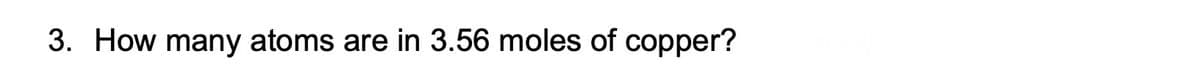 3. How many atoms are in 3.56 moles of copper?
