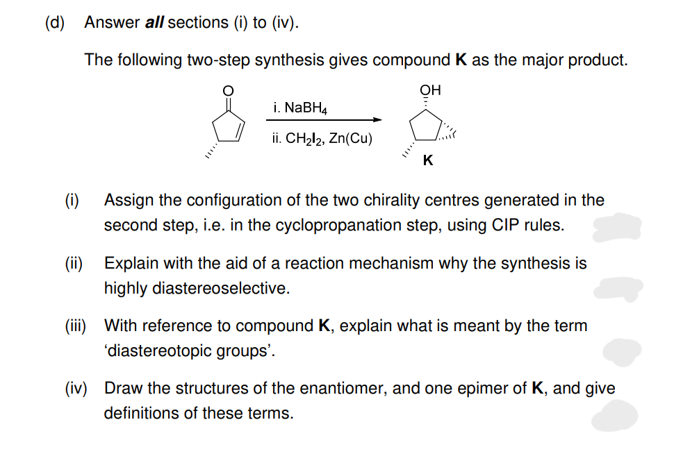 (d)
(i)
Answer all sections (i) to (iv).
The following two-step synthesis gives compound K as the major product.
OH
i. NaBH4
ii. CH₂12, Zn(Cu)
K
Assign the configuration of the two chirality centres generated in the
second step, i.e. in the cyclopropanation step, using CIP rules.
(ii) Explain with the aid of a reaction mechanism why the synthesis is
highly diastereoselective.
(iii) With reference to compound K, explain what is meant by the term
'diastereotopic groups'.
(iv) Draw the structures of the enantiomer, and one epimer of K, and give
definitions of these terms.