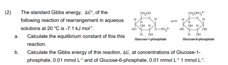 (2)
The standard Gibbs energy, AG°, of the
CH,OH
CH,OPO,2-
following reaction of rearrangement in aqueous
H
H
H.
H
OH H
но
OH H
но
н он
solutions at 20 °C is -7.1 kJ mol1.
0-PO,2-
н он
ÓH
a.
Calculate the equilibrium constant of this this
Glucose-1-phosphate
Glucose-6-phosphate
reaction.
Calculate the Gibbs energy of this reaction, AG, at concentrations of Glucose-1-
b.
phosphate, 0.01 mmol L-1 and of Glucose-6-phosphate, 0.01 mmol L-1 1 mmol L-1.
