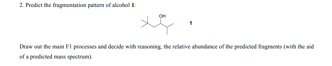 2. Predict the fragmentation pattern of alcohol 1:
OH
1
Draw out the main F1 processes and decide with reasoning, the relative abundance of the predicted fragments (with the aid
of a predicted mass spectrum).