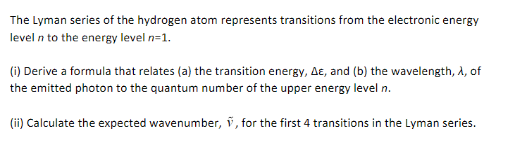 The Lyman series of the hydrogen atom represents transitions from the electronic energy
level n to the energy level n=1.
(i) Derive a formula that relates (a) the transition energy, AE, and (b) the wavelength, >, of
the emitted photon to the quantum number of the upper energy level n.
(ii) Calculate the expected wavenumber, , for the first 4 transitions in the Lyman series.