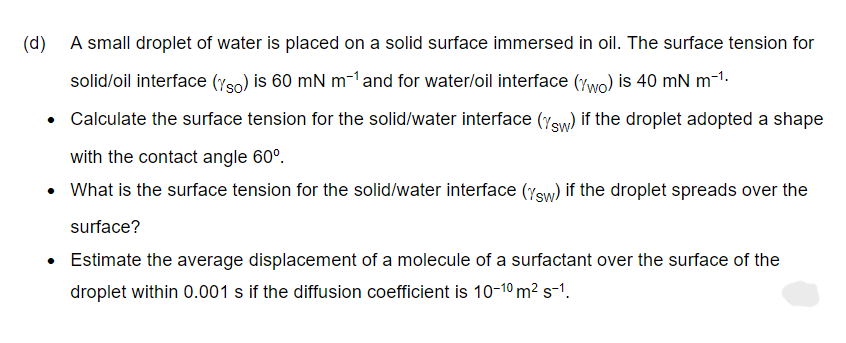 (d)
A small droplet of water is placed on a solid surface immersed in oil. The surface tension for
solid/oil interface (yso) is 60 mN m-1 and for water/oil interface (wo) is 40 mN m-¹.
• Calculate the surface tension for the solid/water interface (sw) if the droplet adopted a shape
with the contact angle 60°.
• What is the surface tension for the solid/water interface (Ysw) if the droplet spreads over the
surface?
• Estimate the average displacement of a molecule of a surfactant over the surface of the
droplet within 0.001 s if the diffusion coefficient is 10-1⁰ m² s-1.