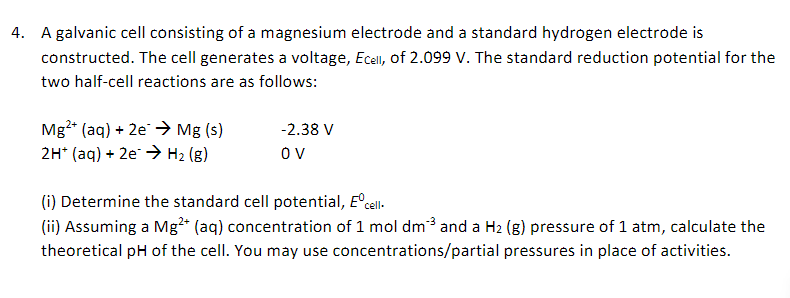 4. A galvanic cell consisting of a magnesium electrode and a standard hydrogen electrode is
constructed. The cell generates a voltage, Ecell, of 2.099 V. The standard reduction potential for the
two half-cell reactions are as follows:
Mg²+ (aq) + 2e → Mg (s)
2H+ (aq) + 2e → H₂ (g)
-2.38 V
OV
(i) Determine the standard cell potential, Eºcell.
(ii) Assuming a Mg²+ (aq) concentration of 1 mol dm³ and a H₂ (g) pressure of 1 atm, calculate the
theoretical pH of the cell. You may use concentrations/partial pressures in place of activities.