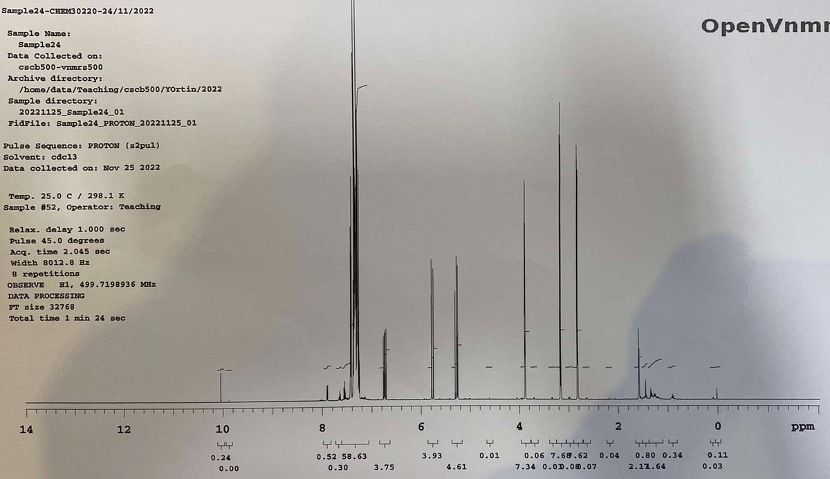 Sample24-CHEM30220-24/11/2022
Sample Name:
Sample24
Data Collected on:
cscb500-vnmrs500
Archive directory:
/home/data/Teaching/cscb500/YOrtin/2022
Sample directory:
20221125_Sample24_01
FidFile: Sample24_PROTON_20221125_01
Pulse Sequence: PROTON (s2pul)
Solvent: cdc13
Data collected on: Nov 25 2022
Temp. 25.0 C / 298.1 K
Sample # 52, Operator: Teaching
Relax. delay 1.000 sec
Pulse 45.0 degrees
Acq. time 2.045 sec
Width 8012.8 Hz
8 repetitions
OBSERVE
DATA PROCESSING
FT size 32768
Total time 1 min 24 sec
H1, 499.7198936 MHz
14
12
10
0.24
0.00
8
모모 노
0.52 58.63
0.30
3.75
6
3.93
4.61
4
0.01
4
2
k
4444444
0.06 7.68.62 0.04 0.80 0.34
7.34 0.030.08.07
2.12.64
OpenVnmr
0
44
0.11
0.03
ppm