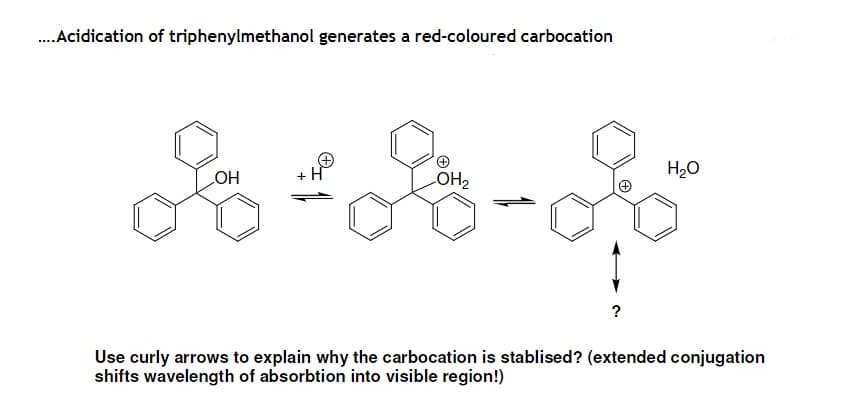 .Acidication of triphenylmethanol generates a red-coloured carbocation
+H
LOH2
H20
HO
?
Use curly arrows to explain why the carbocation is stablised? (extended conjugation
shifts wavelength of absorbtion into visible region!)
