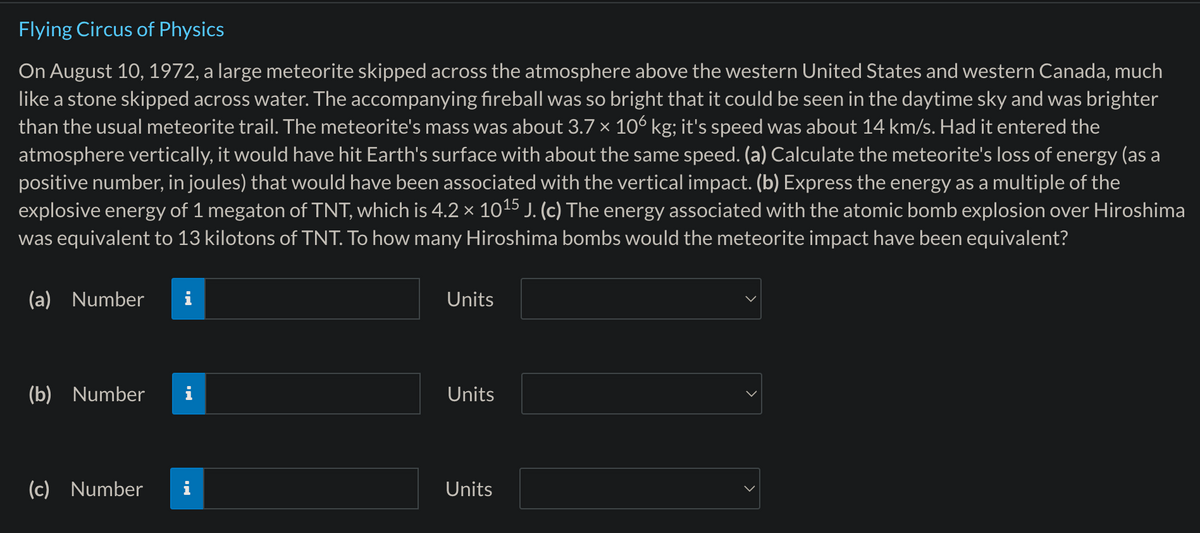 Flying Circus of Physics
On August 10, 1972, a large meteorite skipped across the atmosphere above the western United States and western Canada, much
like a stone skipped across water. The accompanying fireball was so bright that it could be seen in the daytime sky and was brighter
than the usual meteorite trail. The meteorite's mass was about 3.7 × 106 kg; it's speed was about 14 km/s. Had it entered the
atmosphere vertically, it would have hit Earth's surface with about the same speed. (a) Calculate the meteorite's loss of energy (as a
positive number, in joules) that would have been associated with the vertical impact. (b) Express the energy as a multiple of the
explosive energy of 1 megaton of TNT, which is 4.2 × 1015 J. (c) The energy associated with the atomic bomb explosion over Hiroshima
was equivalent to 13 kilotons of TNT. To how many Hiroshima bombs would the meteorite impact have been equivalent?
(a) Number
(b) Number
Units
Units
(c) Number
Units