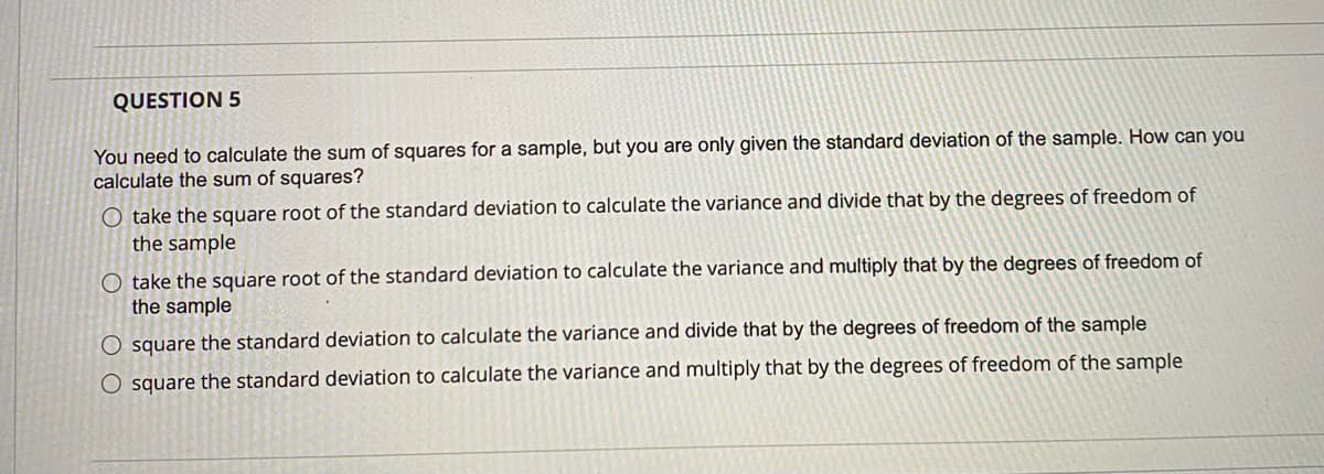 QUESTION 5
You need to calculate the sum of squares for a sample, but you are only given the standard deviation of the sample. How can you
calculate the sum of squares?
O take the square root of the standard deviation to calculate the variance and divide that by the degrees of freedom of
the sample
O take the square root of the standard deviation to calculate the variance and multiply that by the degrees of freedom of
the sample
O square the standard deviation to calculate the variance and divide that by the degrees of freedom of the sample
O square the standard deviation to calculate the variance and multiply that by the degrees of freedom of the sample