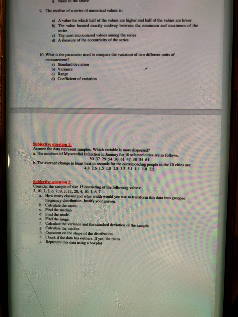 d. None of the above
9. The median of a series of numerical values is:
a) A value for which half of the values are higher and half of the values are lower
b) The value located exactly midway between the minimum and maximum of the
series
c) The most encountered values among the series
d) A measure of the eccentricity of the series
10. What is the parameter used to compare the variation of two different units of
measurement?
a) Standard deviation
b) Variance
c) Range
d) Coefficient of variation
Subiective question 1:
Assume the data represent samples. Which variable is more dispersed?
a The numbers of Myocardial Infarction in January for 10 selected cities are as follows.
50 37 29 54 30 61 47 38 34 61
b. The average change in heart beat in seconds for the corresponding people in the 10 cities are:
4.8 2.6 1.5 1.8 1.8 3.3 5.1 1.1 1.8 25
Subiective question 2:
Consider the sample of size 15 consisting of the following values:
2. 10. 7. 3, 6, 7.9, 3, 11, 20, 4, 10, 1, 6, 7.
a How many classes and what width would you use to transform this data into grouped
frequency distribution. Justify your answer.
b. Calculate the mean.
c. Find the median
d. Find the mode.
e. Find the range.
f. Calculate the variance and the standard deviation of the sample.
g. Calculate the median,
h. Comment on the shape of the distribution
i Check if the data has outliers. If yes, list them
j. Represent this data using a boxplot
