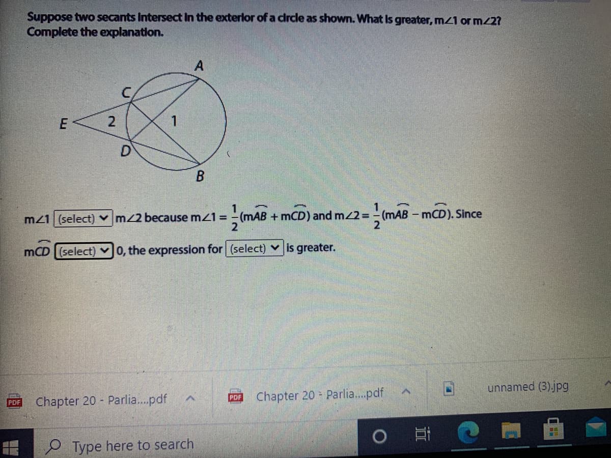 Suppose two secants Intersect In the exterlor of a clrcle as shown. What is greater, mZ1 or m/27
Complete the explanation.
B
m21 (select) vm/2 because mz1 = -(mAB + mCD) and m/2= -(mAB - mCD). Since
2
2
mCD (select) 0, the expression for (select) is greater.
unnamed (3)jpg
Chapter 20 Parlia.pdf
PDF
Chapter 20 - Parlia.pdf
PDF
e Type here to search
