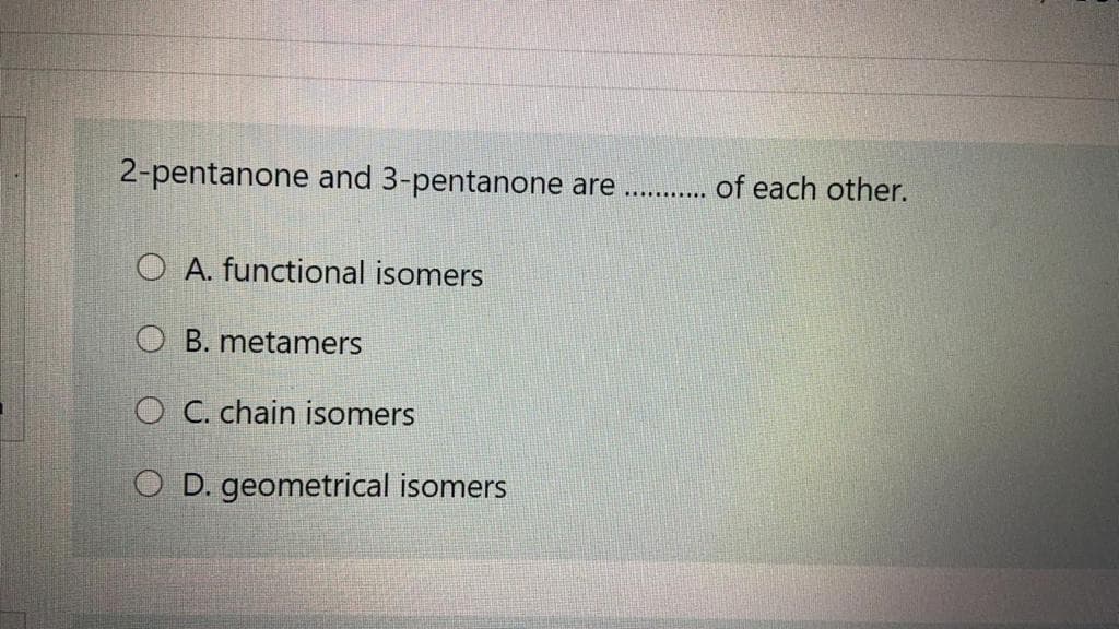 2-pentanone and 3-pentanone are . . of each other.
O A. functional isomers
O B. metamers
O C. chain isomers
O D. geometrical isomers
