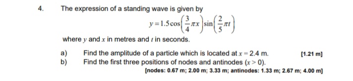 4.
The expression of a standing wave is given by
y =1.5cosx sin
where y and x in metres and r in seconds.
a)
Find the amplitude of a particle which is located at x = 2.4 m.
[1.21 m]
b)
Find the first three positions of nodes and antinodes (x > 0).
(nodes: 0.67 m; 2.00 m; 3.33 m; antinodes: 1.33 m; 2.67 m; 4.00 m]
