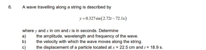 6.
A wave travelling along a string is described by
y=0.327sin(2.721 – 72. 1x)
where y and x in cm and is in seconds. Determine
a)
b)
c)
the amplitude, wavelength and frequency of the wave.
the velocity with which the wave moves along the string.
the displacement of a particle located at x = 22.5 cm and 1 = 18.9 s.
