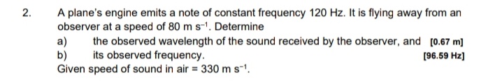 2.
A plane's engine emits a note of constant frequency 120 Hz. It is flying away from an
observer at a speed of 80 m s-1. Determine
a)
b)
Given speed of sound in air = 330 ms-1.
the observed wavelength of the sound received by the observer, and [0.67 m]
its observed frequency.
[96.59 Hz]
