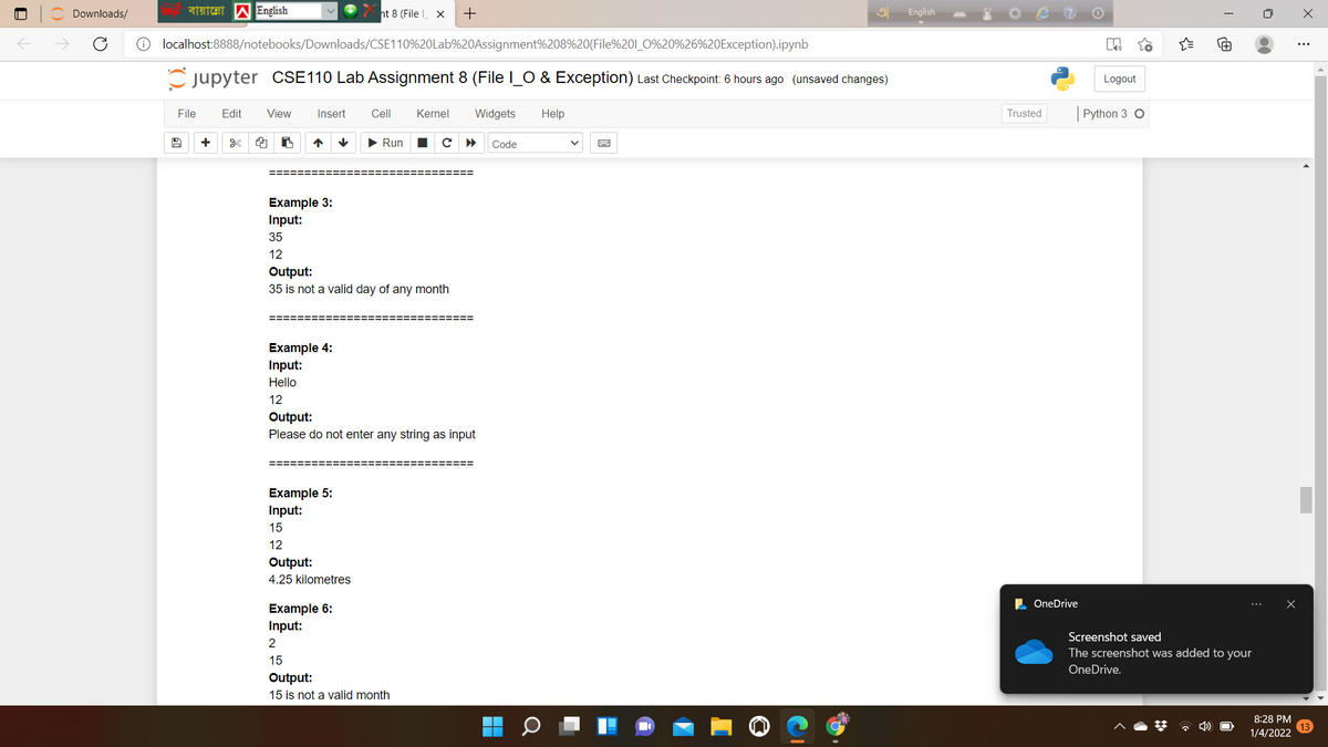 Downloads/
ht 8 (File X
English
localhost:8888/notebooks/Downloads/CSE110%20Lab%20Assignment%208%20(File%201_0%20%26%20Exception).ipynb
Cjupyter CSE110 Lab Assignment 8 (File I_O & Exception) Last Checkpoint: 6 hours ago (unsaved changes)
Logout
File
Edit
View
Insert
Cell
Kernel
Widgets
Help
Trusted
Python 3 O
> Run
Code
========:
Example 3:
Input:
35
12
Output:
35 is not a valid day of any month
Example 4:
Input:
Hello
12
Output:
Please do not enter any string as input
Example 5:
Input:
15
12
Output:
4.25 kilometres
L OneDrive
Example 6:
Input:
Screenshot saved
2
The screenshot was added to your
15
OneDrive.
Output:
15 is not a valid month
8:28 PM
* 4)
1/4/2022
