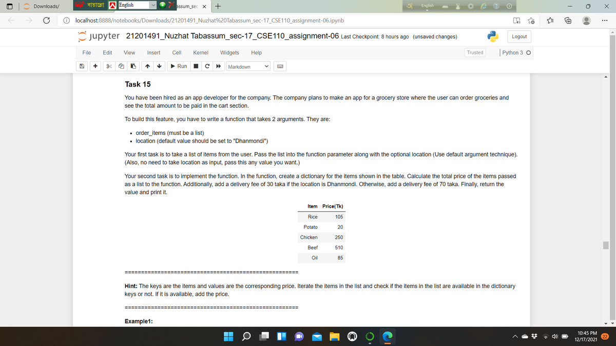 Downloads/
assum_sec X
+
English
localhost:8888/notebooks/Downloads/21201491_Nuzhat%20Tabassum_sec-17_CSE110_assignment-06.ipynb
C jupyter 21201491_Nuzhat Tabassum_sec-17_CSE110_assignment-06 Last Checkpoint: 8 hours ago (unsaved changes)
Logout
File
Edit
View
Insert
Cell
Kernel
Widgets
Help
Trusted
Python 3 O
+
• Run
с
Markdown
Task 15
You have been hired as an app developer for the company. The company plans to make an app for a grocery store where the user can order groceries and
see the total amount to be paid in the cart section.
To build this feature, you have to write a function that takes 2 arguments. They are:
order_items (must be a list)
• location (default value should be set to "Dhanmondi")
Your first task is to take a list of items from the user. Pass the list into the function parameter along with the optional location (Use default argument technique).
(Also, no need to take location as input, pass this any value you want.)
Your second task is to implement the function. In the function, create a dictionary for the items shown in the table. Calculate the total price of the items passed
as a list to the function. Additionally, add a delivery fee of 30 taka if the location is Dhanmondi. Otherwise, add a delivery fee of 70 taka. Finally, return the
value and print it.
Item Price(Tk)
Rice
105
Potato
20
Chicken
250
Beef
510
Oil
85
======%3D
Hint: The keys are the items and values are the corresponding price. Iterate the items in the list and check if the items in the list are available in the dictionary
keys or not. If it is available, add the price.
=======
=======
Example1:
10:45 PM
12/17/2021
()
