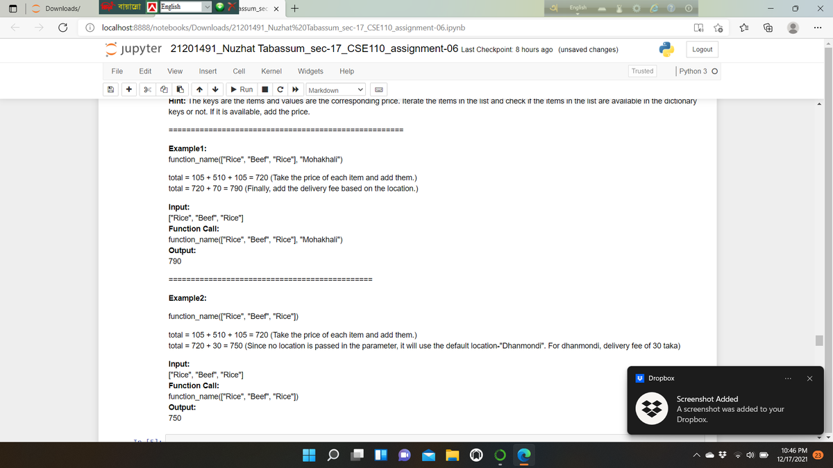 Downloads/
assum_sec X
+
English
localhost:8888/notebooks/Downloads/21201491_Nuzhat%20Tabassum_sec-17_CSE110_assignment-06.ipynb
Cjupyter 21201491_Nuzhat Tabassum_sec-17_CSE110_assignment-06 Last Checkpoint: 8 hours ago (unsaved changes)
Logout
File
Edit
View
Insert
Cell
Kernel
Widgets
Help
Trusted
Python 3 O
+
• Run
с
Markdown
Hint: The keys are the items and values are the corresponding price. Iterate the items in the list and check if the items in the list are available in the dictionary
keys or not. If it is available, add the price.
Example1:
function_name(["Rice", "Beef", "Rice"], "Mohakhali")
total = 105 + 510 + 105 = 720 (Take the price of each item and add them.)
total = 720 + 70 = 790 (Finally, add the delivery fee based on the location.)
Input:
["Rice", "Beef", "Rice"]
Function Call:
function_name(["Rice", "Beef", "Rice"], "Mohakhali")
Output:
790
====
ニニ==ニニ===
Example2:
function_name(["Rice", "Beef", "Rice"])
total = 105 + 510 + 105 = 720 (Take the price of each item and add them.)
total = 720 + 30 = 750 (Since no location is passed in the parameter, it will use the default location-"Dhanmondi". For dhanmondi, delivery fee of 30 taka)
Input:
["Rice", "Beef", "Rice"]
* Dropbox
Function Call:
function_name(["Rice", "Beef", "Rice"])
Output:
Screenshot Added
A screenshot was added to your
Dropbox.
750
10:46 PM
12/17/2021
()
