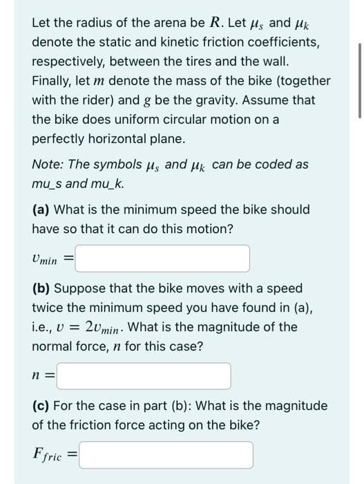 Let the radius of the arena be R. Let Hs and uk
denote the static and kinetic friction coefficients,
respectively, between the tires and the wall.
Finally, let m denote the mass of the bike (together
with the rider) and g be the gravity. Assume that
the bike does uniform circular motion on a
perfectly horizontal plane.
Note: The symbols µs and uk can be coded as
mu_s and mu_k.
(a) What is the minimum speed the bike should
have so that it can do this motion?
Umin
(b) Suppose that the bike moves with a speed
twice the minimum speed you have found in (a),
i.e., v = 2vmin: What is the magnitude of the
normal force, n for this case?
n =
(c) For the case in part (b): What is the magnitude
of the friction force acting on the bike?
Ffric
%3D
