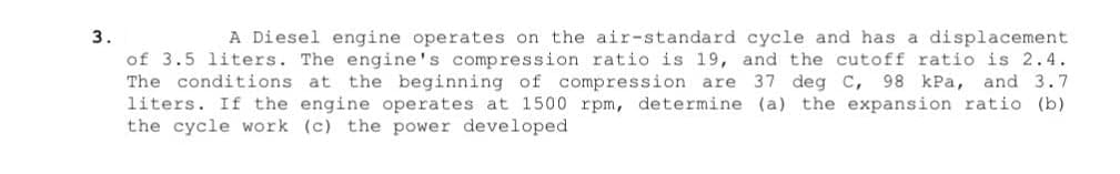 3.
A Diesel engine operates on the air-standard cycle and has a displacement
of 3.5 liters. The engine's compression ratio is 19, and the cutoff ratio is 2.4.
The conditions. at the beginning of compression are 37 deg C, 98 kPa, and 3.7
liters. If the engine operates at 1500 rpm, determine (a) the expansion ratio (b)
the cycle work (c) the power developed.