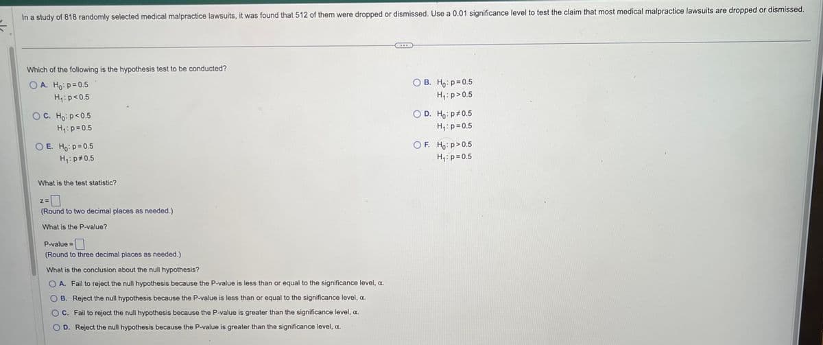 In a study of 818 randomly selected medical malpractice lawsuits, it was found that 512 of them were dropped or dismissed. Use a 0.01 significance level to test the claim that most medical malpractice lawsuits are dropped or dismissed.
Which of the following is the hypothesis test to be conducted?
OA. Ho: p=0.5
H₁: p<0.5
OC. Ho: p<0.5
H₁: p=0.5
OE. Ho: p=0.5
H₁: p0.5
What is the test statistic?
Z=
(Round to two decimal places as needed.)
What is the P-value?
P-value=
(Round to three decimal places as needed.)
What is the conclusion about the null hypothesis?
OA. Fail to reject the null hypothesis because the P-value is less than or equal to the significance level, a.
OB. Reject the null hypothesis because the P-value is less than or equal to the significance level, a.
OC. Fail to reject the null hypothesis because the P-value is greater than the significance level, α.
D. Reject the null hypothesis because the P-value is greater than the significance level, a.
OB. Ho: p=0.5
H₁: p>0.5
OD. Ho: p0.5
H₁: p=0.5
OF. Ho:p> 0.5
H₁: p=0.5