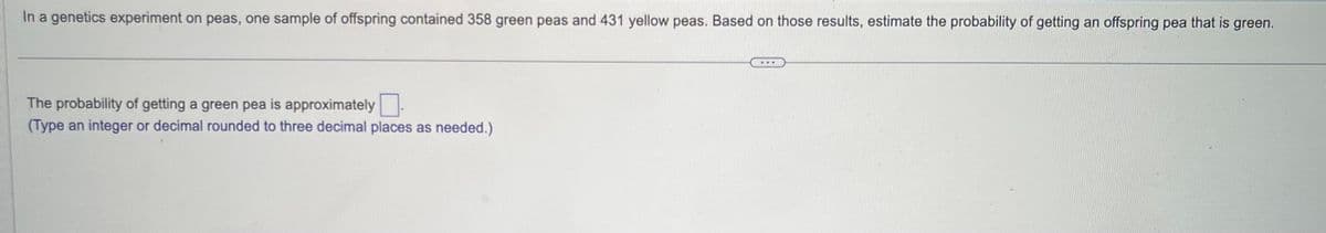 In a genetics experiment on peas, one sample of offspring contained 358 green peas and 431 yellow peas. Based on those results, estimate the probability of getting an offspring pea that is green.
The probability of getting a green pea is approximately
(Type an integer or decimal rounded to three decimal places as needed.)