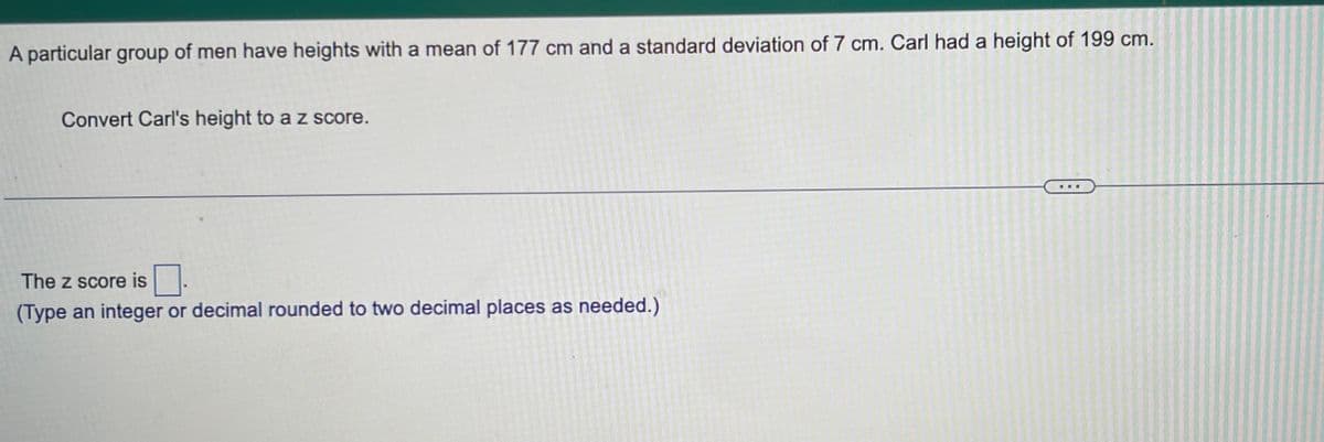 A particular group of men have heights with a mean of 177 cm and a standard deviation of 7 cm. Carl had a height of 199 cm.
Convert Carl's height to a z score.
The z score is
(Type an integer or decimal rounded to two decimal places as needed.)
***