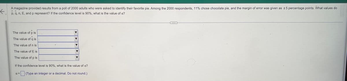 A magazine provided results from a poll of 2000 adults who were asked to identify their favorite pie. Among the 2000 respondents, 11% chose chocolate pie, and the margin of error was given as ±5 percentage points. What values do
←.
p, q, n, E, and p represent? If the confidence level is 90%, what is the value of a?
K
^ ^
W
The value of pis
The value of q is
The value of n is
The value of E is
The value of pis
If the confidence level is 90%, what is the value of a?
(Type an integer or a decimal. Do not round.)
α=