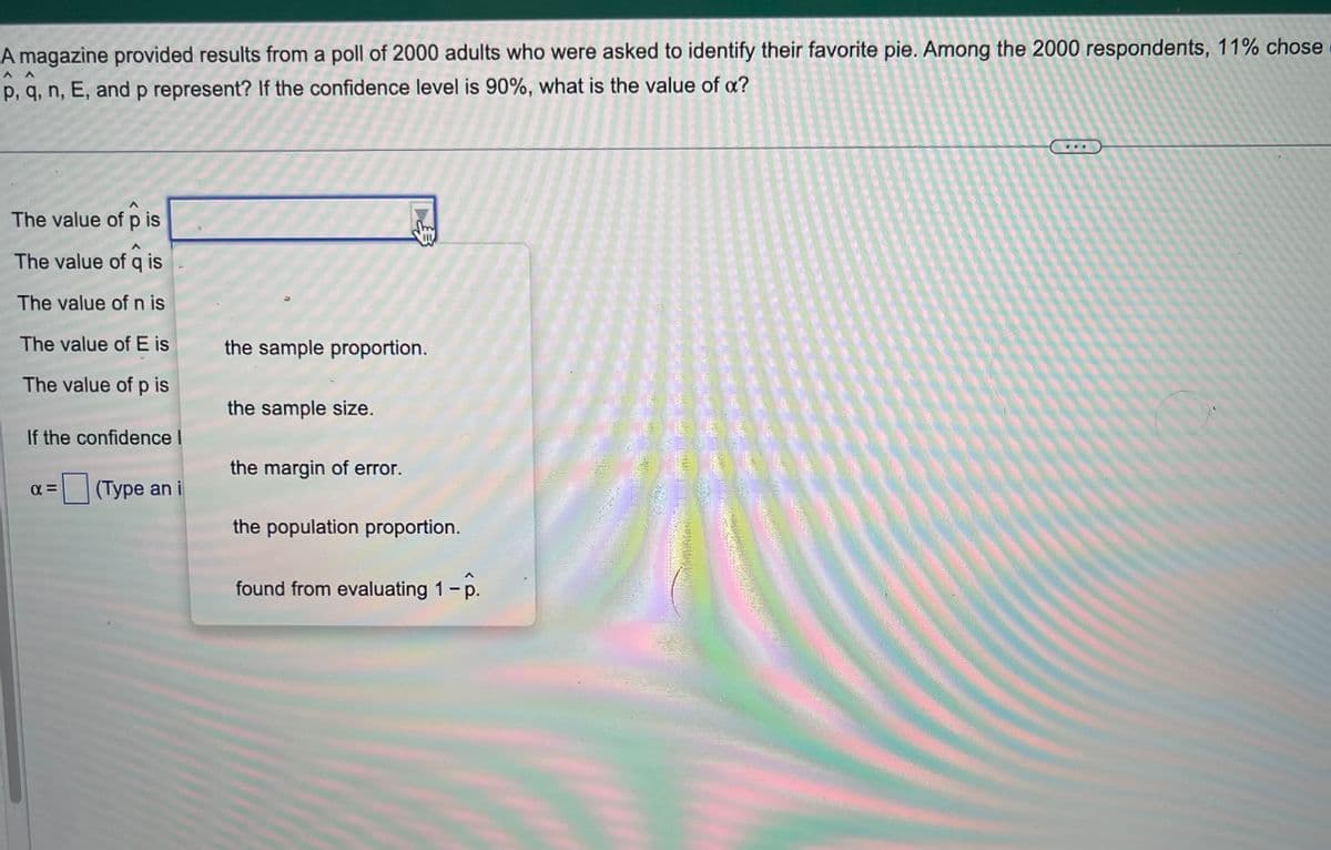 www
A magazine provided results from a poll of 2000 adults who were asked to identify their favorite pie. Among the 2000 respondents, 11% chose
p, q, n, E, and p represent? If the confidence level is 90%, what is the value of a?
The value of p is
The value of q is
The value of n is
The value of E is
The value of p is
If the confidence I
α=
(Type an i
the sample proportion.
the sample size.
the margin of error.
the population proportion.
found from evaluating 1 - p.