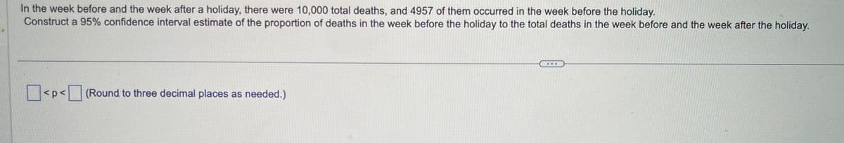 In the week before and the week after a holiday, there were 10,000 total deaths, and 4957 of them occurred in the week before the holiday.
Construct a 95% confidence interval estimate of the proportion of deaths in the week before the holiday to the total deaths in the week before and the week after the holiday.
<p< (Round to three decimal places as needed.)