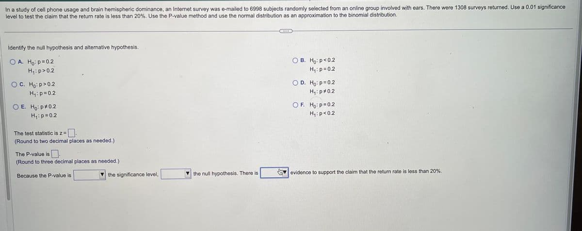 In a study of cell phone usage and brain hemispheric dominance, an Internet survey was e-mailed to 6998 subjects randomly selected from an online group involved with ears. There were 1308 surveys returned. Use a 0.01 significance
level to test the claim that the return rate is less than 20%. Use the P-value method and use the normal distribution as an approximation to the binomial distribution.
Identify the null hypothesis and alternative hypothesis.
OA. Ho: p=0.2
H₁: p>0.2
OC. Ho:p>0.2
H₁: p=0.2
E. Ho: p#0.2
H₁: p=0.2
The test statistic is z =
(Round to two decimal places as needed.)
The P-value is
(Round to three decimal places as needed.)
Because the P-value is
the significance level,
the null hypothesis. There is
OB. Ho: p<0.2
H₁: p=0.2
O D. Ho: p=0.2
H₁: p=0.2
OF. Ho: p=0.2
H₁: p<0.2
evidence to support the claim that the return rate is less than 20%.