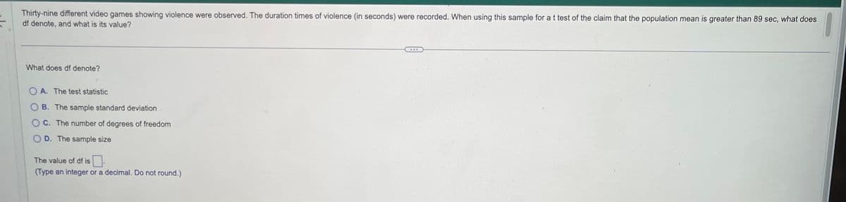 Thirty-nine different video games showing violence were observed. The duration times of violence (in seconds) were recorded. When using this sample for a t test of the claim that the population mean is greater than 89 sec, what does
df denote, and what is its value?
What does df denote?
OA. The test statistic
B. The sample standard deviation
C. The number of degrees of freedom
D. The sample size
The value of df is.
(Type an integer or a decimal. Do not round.)