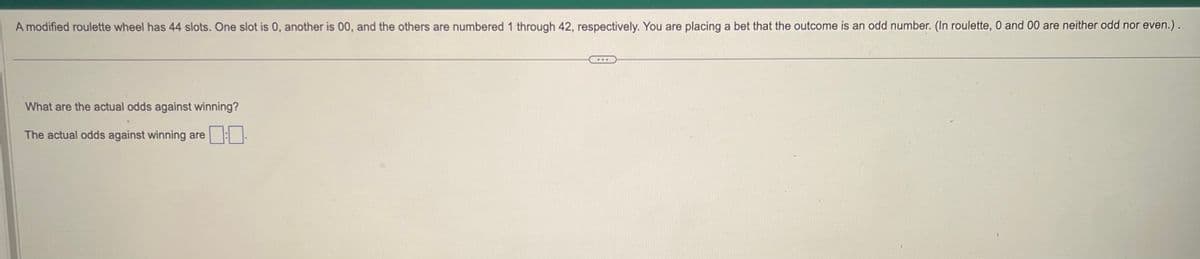 A modified roulette wheel has 44 slots. One slot is 0, another is 00, and the others are numbered 1 through 42, respectively. You are placing a bet that the outcome is an odd number. (In roulette, 0 and 00 are neither odd nor even.).
What are the actual odds against winning?
The actual odds against winning are