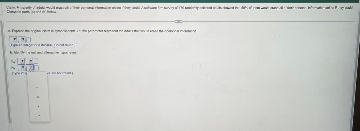 Claim: A majority of adults would erase all of their personal information online if they could. A software firm survey of 479 randomly selected adults showed that 55% of them would erase all of their personal information online if they could.
Complete parts (a) and (b) below.
a. Express the original claim in symbolic form. Let the parameter represent the adults that would erase their personal information.
(Type an integer or a decimal. Do not round.)
b. Identify the null and alternative hypotheses.
Ho:
H₁:
(Type inter
v
11 * A
als. Do not round.)