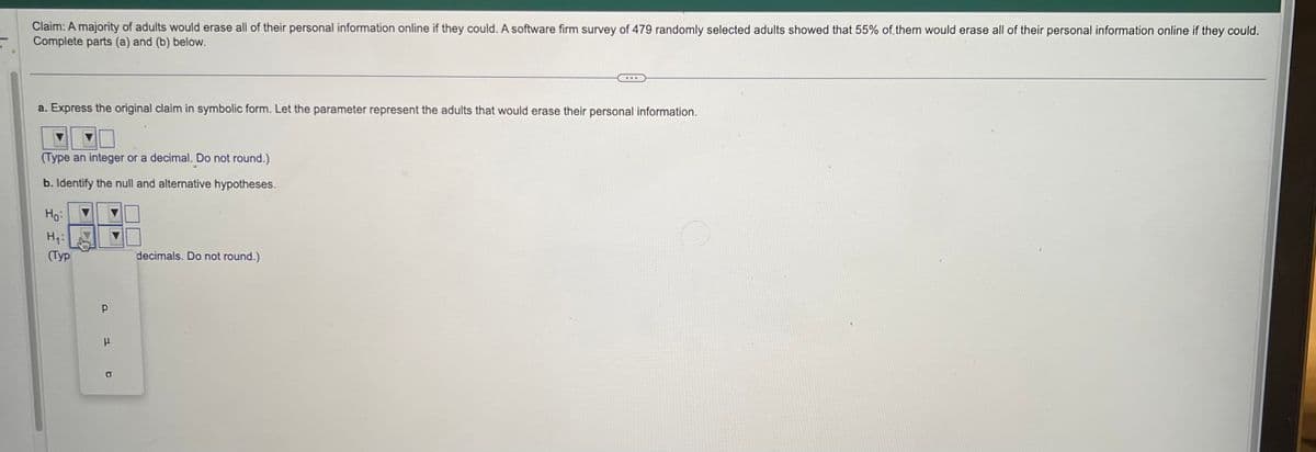 Claim: A majority of adults would erase all of their personal information online if they could. A software firm survey of 479 randomly selected adults showed that 55% of them would erase all of their personal information online if they could.
Complete parts (a) and (b) below.
a. Express the original claim in symbolic form. Let the parameter represent the adults that would erase their personal information.
(Type an integer or a decimal. Do not round.)
b. Identify the null and alternative hypotheses.
Ho
H₁:
(Typ
Р
1 b
H
...
decimals. Do not round.)