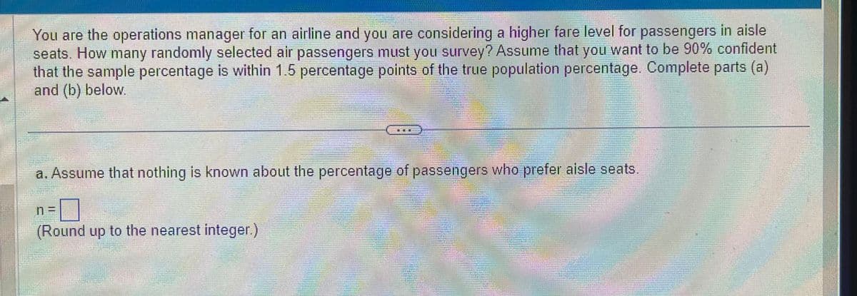 You are the operations manager for an airline and you are considering a higher fare level for passengers in aisle
seats. How many randomly selected air passengers must you survey? Assume that you want to be 90% confident
that the sample percentage is within 1.5 percentage points of the true population percentage. Complete parts (a)
and (b) below.
最籤服
a. Assume that nothing is known about the percentage of passengers who prefer aisle seats.
(Round up to the nearest integer.)