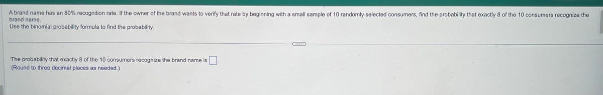 A brand name has an 80% recognition rate. If the owner of the brand wants to verify that rate by beginning with a small sample of 10 randomly selected consumers, find the probability that exactly 8 of the 10 consumers recognize the
brand name.
Use the binomial probability formula to find the probability.
The probability that exactly 8 of the 10 consumers recognize the brand name is
(Round to three decimal places as needed.)