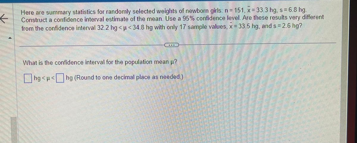 ←
Here are summary statistics for randomly selected weights of newborn girls: n = 151, x = 33.3 hg, s = 6.8 hg.
Construct a confidence interval estimate of the mean. Use a 95% confidence level. Are these results very different
from the confidence interval 32.2 hg < µ<34.8 hg with only 17 sample values, x = 33.5 hg, and s= 2.6 hg?
EXC
What is the confidence interval for the population mean µ?
hg<μ<hg (Round to one decimal place as needed.)
BER