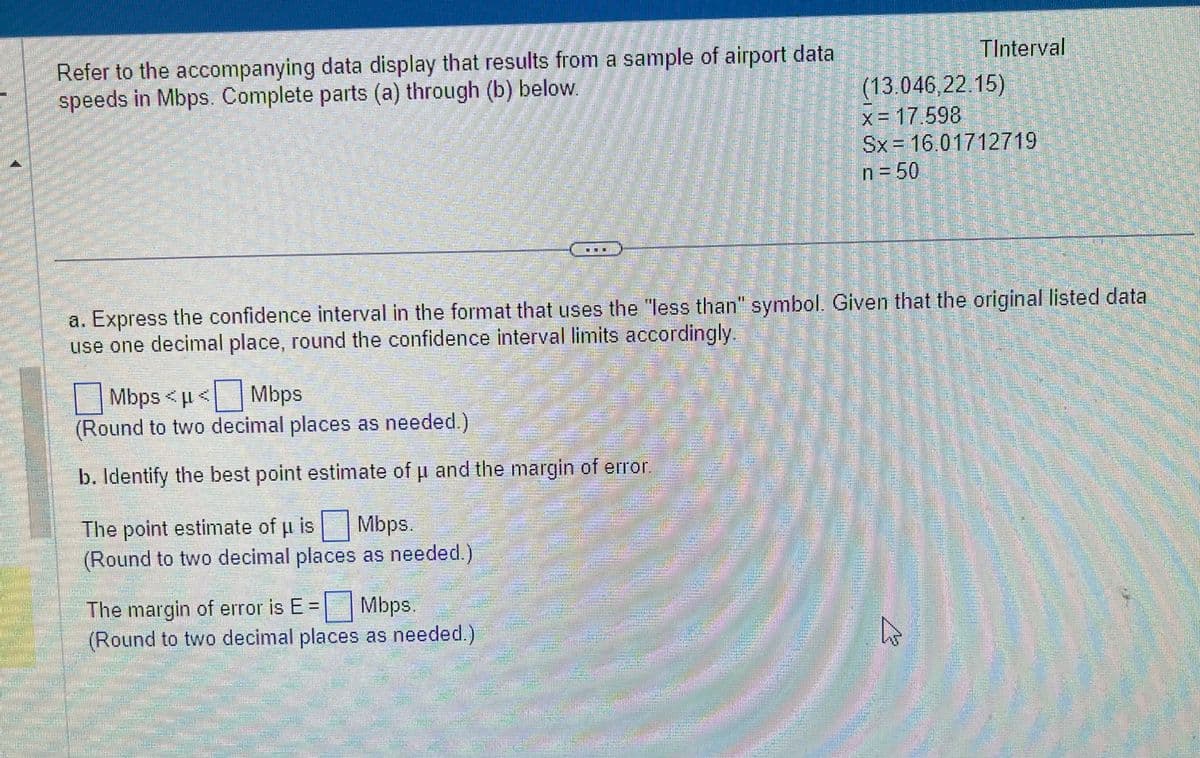 Refer to the accompanying data display that results from a sample of airport data
speeds in Mbps. Complete parts (a) through (b) below.
Mbps <μ< Mbps
(Round to two decimal places as needed.)
b. Identify the best point estimate of u and the margin of error
a. Express the confidence interval in the format that uses the "less than" symbol. Given that the original listed data
use one decimal place, round the confidence interval limits accordingly.
The point estimate of u is Mbps.
(Round to two decimal places as needed.)
The margin of error is E = Mbps.
(Round to two decimal places as needed.)
Mmmmm
TInterval
(13.046,22.15)
x = 17.598
Sx 16.01712719
n = 50
W