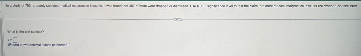 In a study of 780 randomly selected medical malpractice lawsuits, it was found that 487 of them were dropped or dismissed. Use a 0.05 significance level to test the claim that most medical malpractice lawsuits are dropped or dismissed.
What is the test statistic?
Z=
(Round to two decimal places as needed.)