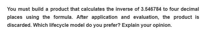 You must build a product that calculates the inverse of 3.546784 to four decimal
places using the formula. After application and evaluation, the product is
discarded. Which lifecycle model do you prefer? Explain your opinion.