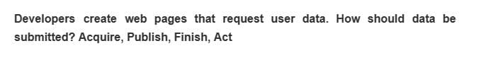 Developers create web pages that request user data. How should data be
submitted? Acquire, Publish, Finish, Act