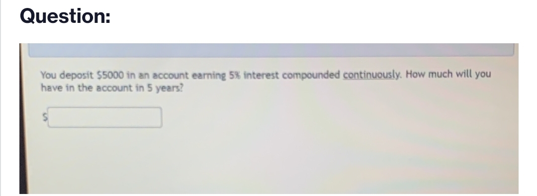 Question:
You deposit $5000 in an account earning 5% interest compounded continuously. How much will you
have in the account in 5 years?
