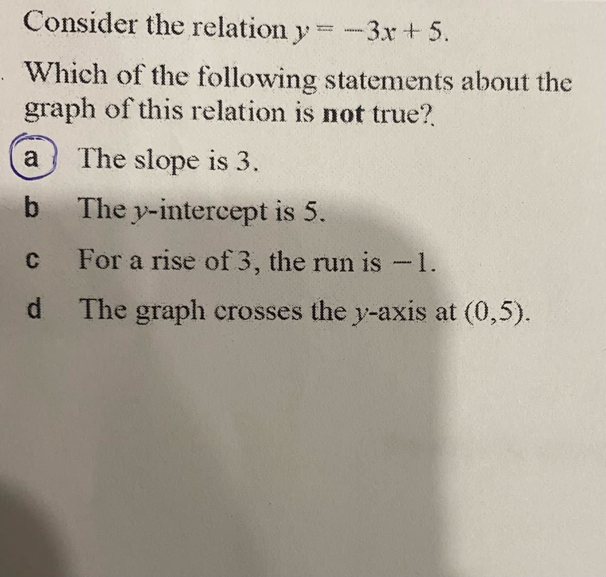 Consider the relation y=-3x+5.
Which of the following statements about the
graph of this relation is not true?
a
The slope is 3.
b The y-intercept is 5.
C
For a rise of 3, the run is -1.
d The graph crosses the y-axis at (0,5).